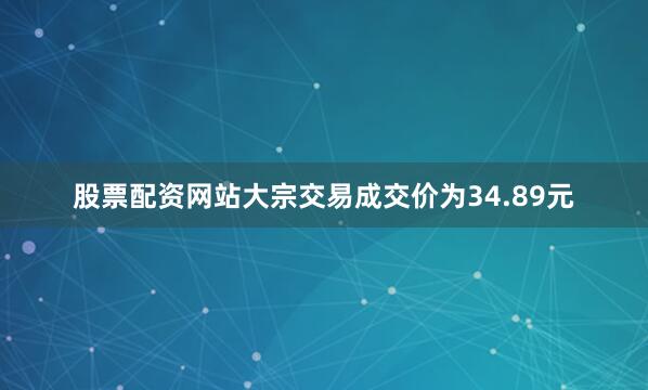 股票配资网站大宗交易成交价为34.89元