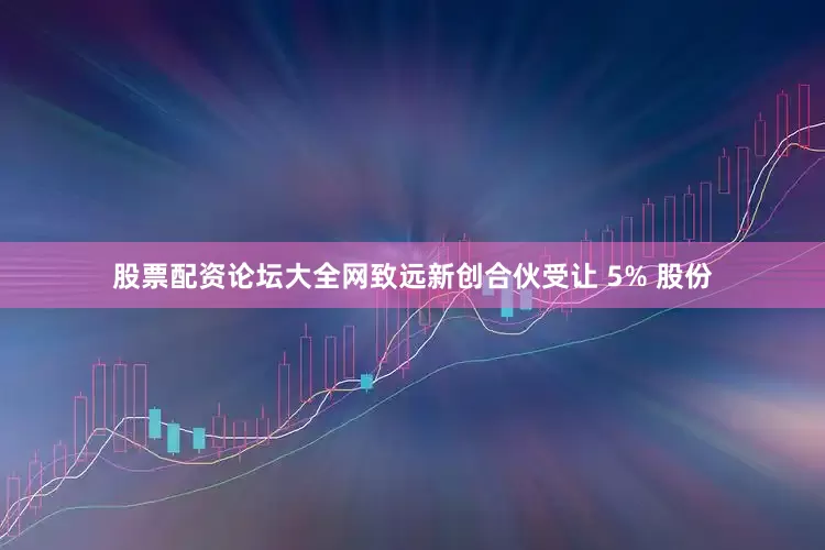 股票配资论坛大全网致远新创合伙受让 5% 股份