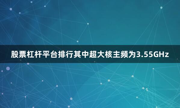 股票杠杆平台排行其中超大核主频为3.55GHz