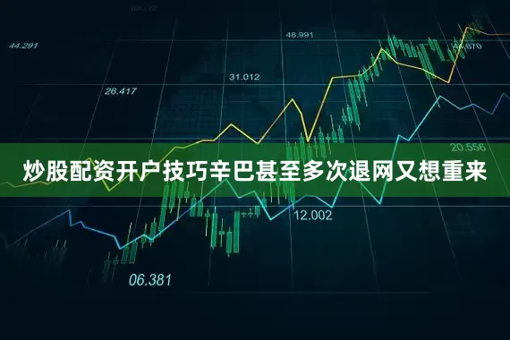 炒股配资开户技巧辛巴甚至多次退网又想重来